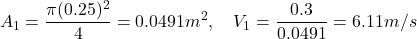 \[ A_1 = \frac{\pi (0.25)^2}{4} = 0.0491 m^2, \quad V_1 = \frac{0.3}{0.0491} = 6.11 m/s \]