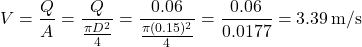 \[ V = \frac{Q}{A} = \frac{Q}{\frac{\pi D^2}{4}} = \frac{0.06}{\frac{\pi (0.15)^2}{4}} = \frac{0.06}{0.0177} = 3.39 \, \text{m/s} \]