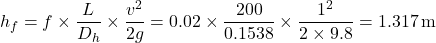 \[     h_f = f \times \frac{L}{D_h} \times \frac{v^2}{2g} = 0.02 \times \frac{200}{0.1538} \times \frac{1^2}{2 \times 9.8} = 1.317 \, \text{m}     \]